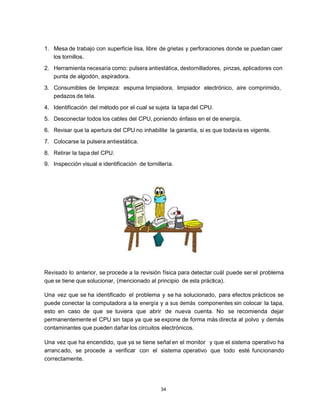 1. Mesa de trabajo con superficie lisa, libre de grietas y perforaciones donde se puedan caer
   los tornillos.
2. Herramienta necesaria como: pulsera antiestática, destornilladores, pinzas, aplicadores con
   punta de algodón, aspiradora.
3. Consumibles de limpieza: espuma limpiadora, limpiador electrónico, aire comprimido,
   pedazos de tela.
4. Identificación del método por el cual se sujeta la tapa del CPU.
5. Desconectar todos los cables del CPU, poniendo énfasis en el de energía.
6. Revisar que la apertura del CPU no inhabilite la garantía, si es que todavía es vigente.
7. Colocarse la pulsera antiestática.
8. Retirar la tapa del CPU.
9. Inspección visual e identificación de tornillería.




Revisado lo anterior, se procede a la revisión física para detectar cuál puede ser el problema
que se tiene que solucionar, (mencionado al principio de esta práctica).

Una vez que se ha identificado el problema y se ha solucionado, para efectos prácticos se
puede conectar la computadora a la energía y a sus demás componentes sin colocar la tapa,
esto en caso de que se tuviera que abrir de nueva cuenta. No se recomienda dejar
permanentemente el CPU sin tapa ya que se expone de forma más directa al polvo y demás
contaminantes que pueden dañar los circuitos electrónicos.

Una vez que ha encendido, que ya se tiene señal en el monitor y que el sistema operativo ha
arranc ado, se procede a verificar con el sistema operativo que todo esté funcionando
correctamente.




                                               34
 