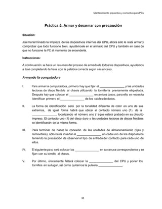 Mantenimiento preventivo y correctivo para PCs




                 Práctica 5. Armar y desarmar con precaución

Situación:

José ha terminado la limpieza de los dispositivos internos del CPU, ahora sólo le resta armar y
comprobar que todo funcione bien, ayudémosle en el armado del CPU y también en caso de
que no funcione la PC al momento de encenderla.

Instrucciones:

A continuación se hace un resumen del proceso de armado de todos los dispositivos, ayudemos
a José completando la frase con la palabra correcta según sea el caso.

Armando la computadora

I.     Para armar la computadora, primero hay que fijar el                     y las unidades
       lectoras de disco flexible al chasis utilizando la tornillería previamente etiquetada.
       Después hay que colocar el ________________ en ambos casos; para ello se necesita
       identificar primero el ________________ de los cables de datos.

II.    La forma de identificación será por la tonalidad diferente de color en uno de sus
       extremos, de igual forma habrá que ubicar el contacto número uno (1) de la
                           , localizando el número uno (1) que estará grabado en su circuito
       impreso. El contacto uno (1) del disco duro y las unidades lectoras de discos flexibles
       se identificarán de la misma forma.

III.   Para terminar de hacer la conexión de las unidades de almacenamiento (fijas y
       removibles), sólo basta insertar el                  en cada uno de los dispositivos
       teniendo la precaución de observar el tipo de entrada del contacto para cada uno de
       ellos.

IV.    El siguiente paso será colocar las ________________ en su ranura correspondiente y se
       fijan con su tornillo al chasis.

V.     Por último, únicamente faltará colocar la                          del CPU y poner los
       tornillos en su lugar, así como quitarnos la pulsera                    .




                                              35
 