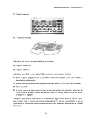 Mantenimiento preventivo y correctivo para PCs



17. Teclado mejorado.




18. Teclado ergonómico.




La limpieza del teclado se puede clasificar en dos tipos:

19. Limpieza superficial.

20. Limpieza profunda.

La limpieza superficial se hace siguiendo los pasos que a continuación se listan:

21. Retire el polvo depositado en la superficie externa del teclado y con una brocha el
    depositado entre las teclas.
22. Aplique aire comprimido para complementar el paso anterior, sobre todo entre las teclas.
23. Repita el paso1.
24. Se ocupa espuma limpiadora para limpiar la superficie y teclas. La aplicación deberá ser de
    forma indirecta. Para las superficies grandes utilice un trapo y en el caso de las teclas,
    aplicadores de algodón.

La limpieza profunda se hará cuando se ha derramado algún líquido sobre el teclado (agua,
café, refresco, etc.), se recomienda en este caso acudir con un técnico especializado, ya que se
podría dañar o lastimar las membranas del teclado si no se toman las medidas de cuidado
necesarias.



                                            39
 