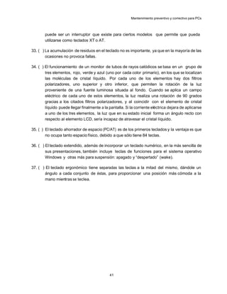 Mantenimiento preventivo y correctivo para PCs



       puede ser un interruptor que existe para ciertos modelos que permite que pueda
       utilizarse como teclados XT o AT.

33. ( ) La acumulación de residuos en el teclado no es importante, ya que en la mayoría de las
        ocasiones no provoca fallas.

34. ( ) El funcionamiento de un monitor de tubos de rayos catódicos se basa en un grupo de
        tres elementos, rojo, verde y azul (uno por cada color primario), en los que se localizan
        las moléculas de cristal líquido. Por cada uno de los elementos hay dos filtros
        polarizadores, uno superior y otro inferior, que permiten la rotación de la luz
        proveniente de una fuente luminosa situada al fondo. Cuando se aplica un campo
        eléctrico de cada uno de estos elementos, la luz realiza una rotación de 90 grados
        gracias a los citados filtros polarizadores, y al coincidir con el elemento de cristal
        líquido puede llegar finalmente a la pantalla. Si la corriente eléctrica dejara de aplicarse
        a uno de los tres elementos, la luz que en su estado inicial forma un ángulo recto con
        respecto al elemento LCD, sería incapaz de atravesar el cristal líquido.

35. ( ) El teclado ahorrador de espacio (PC/AT) es de los primeros teclados y la ventaja es que
        no ocupa tanto espacio físico, debido a que sólo tiene 84 teclas.

36. ( ) El teclado extendido, además de incorporar un teclado numérico, en la más sencilla de
        sus presentaciones, también incluye teclas de funciones para el sistema operativo
        Windows y otras más para suspensión: apagado y “despertado” (wake).

37. ( ) El teclado ergonómico tiene separadas las teclas a la mitad del mismo, dándole un
        ángulo a cada conjunto de éstas, para proporcionar una posición más cómoda a la
        mano mientras se teclea.




                                             41
 