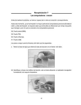 Recapitulación 7
                                 Las computadoras crecen

Antes de realizar la práctica, se hará un repaso de lo visto en la lección correspondiente.

Hasta este momento, ya se ha limpiado la mayor parte de la computadora personal sólo falta el
ratón y antes de limpiarlo se requiere saber que entre ellos se diferencian por el tipo de puerto
que manejan y por el cual se conectan a la computadora personal:

38. Puerto serial (DB9).
39. Puerto PS2.
40. Puerto infrarrojo.
41. Puerto USB.

Los pasos a seguir para la limpieza del ratón son los siguientes:

2.   Retire la bola de tapa que retiene la bola de tracción en el interior del ratón.




42. Identifique y limpie los rodillos de tracción, esto se hace utilizando un aplicador de algodón
    humedecido con espuma limpiadora.




                                                 42
 