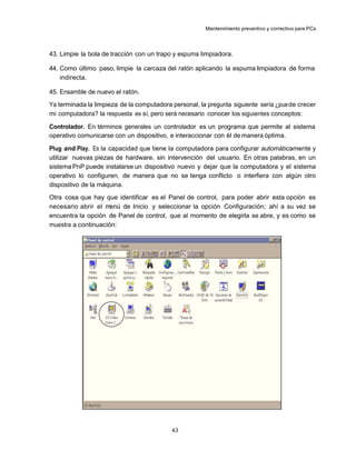 Mantenimiento preventivo y correctivo para PCs



43. Limpie la bola de tracción con un trapo y espuma limpiadora.

44. Como último paso, limpie la carcaza del ratón aplicando la espuma limpiadora de forma
    indirecta.

45. Ensamble de nuevo el ratón.
Ya terminada la limpieza de la computadora personal, la pregunta siguiente sería ¿pue de crecer
mi computadora? la respuesta es sí, pero será necesario conocer los siguientes conceptos:

Controlador. En términos generales un controlador es un programa que permite al sistema
operativo comunicarse con un dispositivo, e interaccionar con él de manera óptima.

Plug and Play. Es la capacidad que tiene la computadora para configurar automáticamente y
utilizar nuevas piezas de hardware, sin intervención del usuario. En otras palabras, en un
sistema PnP puede instalarse un dispositivo nuevo y dejar que la computadora y el sistema
operativo lo configuren, de manera que no se tenga conflicto o interfiera con algún otro
dispositivo de la máquina.
Otra cosa que hay que identificar es el Panel de control, para poder abrir esta opción es
necesario abrir el menú de Inicio y seleccionar la opción Configuración; ahí a su vez se
encuentra la opción de Panel de control, que al momento de elegirla se abre, y es como se
muestra a continuación:




                                           43
 