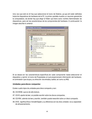 Una vez que esté en él hay que seleccionar el ícono de Sistema, ya que ahí están definidos
todos los dispositivos de hardware de la PC, la primer pantalla muestra un resumen general de
la computadora, de donde hay que elegir el fólder que tiene como nombre Administrador de
dispositivos, para ver las características de los componentes del hardware. A continuación la
imagen describe lo anterior:




Si se desea ver las características específicas de cada componente basta seleccionar el
dispositivo y oprimir el ícono de Propiedades el cual proporcionará información del hardware,
el controlador que ocupa y su dirección de entrada y salida, así como su IRQ.

Unidades para discos compactos

Existen cuatro tipos de unidades para disco compacto y son:

46. CD-ROM, que es de sólo lectura.
47. CD-R, aparte de leer, es posible escribir sobre los discos compactos.
48. CD-RW, además de leer y escribir, también puede reescribir sobre un disco compacto.
49. DVD, significa Disco Versátil Digital y su diferencia con las otras unidades es su capacidad
    de almacenamiento.



                                               44
 