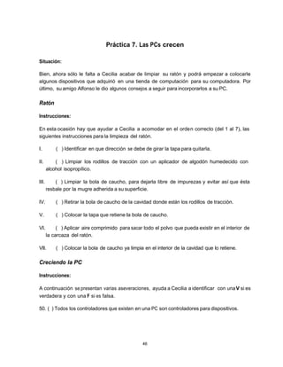 Práctica 7. Las PCs crecen

Situación:

Bien, ahora sólo le falta a Cecilia acabar de limpiar su ratón y podrá empezar a colocarle
algunos dispositivos que adquirió en una tienda de computación para su computadora. Por
último, su amigo Alfonso le dio algunos consejos a seguir para incorporarlos a su PC.

Ratón

Instrucciones:

En esta ocasión hay que ayudar a Cecilia a acomodar en el orde n correcto (del 1 al 7), las
siguientes instrucciones para la limpieza del ratón.

I.         ( ) Identificar en que dirección se debe de girar la tapa para quitarla.

II.        ( ) Limpiar los rodillos de tracción con un aplicador de algodón humedecido con
       alcohol isopropílico.

III.       ( ) Limpiar la bola de caucho, para dejarla libre de impurezas y evitar así que ésta
       resbale por la mugre adherida a su superficie.

IV.        ( ) Retirar la bola de caucho de la cavidad donde están los rodillos de tracción.

V.         ( ) Colocar la tapa que retiene la bola de caucho.

VI.         ( ) Aplicar aire comprimido para sacar todo el polvo que pueda existir en el interior de
       la carcaza del ratón.

VII.       ( ) Colocar la bola de caucho ya limpia en el interior de la cavidad que lo retiene.

Creciendo la PC

Instrucciones:

A continuación se presentan varias aseveraciones, ayuda a Cecilia a identificar con una V si es
verdadera y con una F si es falsa.

50. ( ) Todos los controladores que existen en una PC son controladores para dispositivos.




                                                   46
 