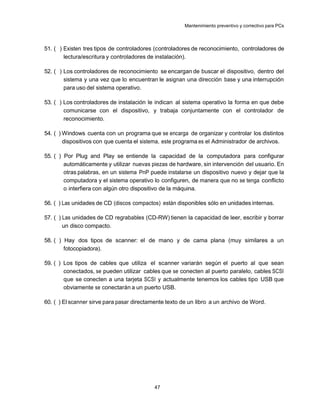 Mantenimiento preventivo y correctivo para PCs



51. ( ) Existen tres tipos de controladores (controladores de reconocimiento, controladores de
        lectura/escritura y controladores de instalación).

52. ( ) Los controladores de reconocimiento se encargan de buscar el dispositivo, dentro del
        sistema y una vez que lo encuentran le asignan una dirección base y una interrupción
        para uso del sistema operativo.

53. ( ) Los controladores de instalación le indican al sistema operativo la forma en que debe
        comunicarse con el dispositivo, y trabaja conjuntamente con el controlador de
        reconocimiento.

54. ( ) Windows cuenta con un programa que se encarga de organizar y controlar los distintos
        dispositivos con que cuenta el sistema, este programa es el Administrador de archivos.

55. ( ) Por Plug and Play se entiende la capacidad de la computadora para configurar
        automáticamente y utilizar nuevas piezas de hardware, sin intervención del usuario. En
        otras palabras, en un sistema PnP puede instalarse un dispositivo nuevo y dejar que la
        computadora y el sistema operativo lo configuren, de manera que no se tenga conflicto
        o interfiera con algún otro dispositivo de la máquina.

56. ( ) Las unidades de CD (discos compactos) están disponibles sólo en unidades internas.

57. ( ) Las unidades de CD regrabables (CD-RW) tienen la capacidad de leer, escribir y borrar
        un disco compacto.

58. ( ) Hay dos tipos de scanner: el de mano y de cama plana (muy similares a un
        fotocopiadora).

59. ( ) Los tipos de cables que utiliza el scanner variarán según el puerto al que sean
        conectados, se pueden utilizar cables que se conecten al puerto paralelo, cables SCSI
        que se conecten a una tarjeta SCSI y actualmente tenemos los cables tipo USB que
        obviamente se conectarán a un puerto USB.

60. ( ) El scanner sirve para pasar directamente texto de un libro a un archivo de Word.




                                           47
 