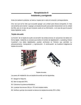 Recapitulación 8
                                Instalando y corrigiendo

Antes de realizar la práctica, se hará un repaso de lo visto en la lección correspondiente.

Una vez que se ha visto que se puede agregar una unidad para discos compactos, lo más
conveniente sería insertar o agregar una tarjeta de audio para poder interaccionar con la unidad
de CDs, esto en el caso de que incorpore audio en su información, o en caso de que el usuario
desee digitalizar audio.

Tarjeta de audio

La función de la tarjeta de audio es convertir las ondas sonoras en secuencias de datos con
forma digital, mediante un proceso que recibe el nombre de digitalización o sampling (“tomar
muestras”). Los datos digitalizados pueden archivarse en ficheros que permiten su
almacenamiento, manipulación y reproducción. A continuación se muestran imágenes de
tarjetas de sonido.




                                         Tarjetas de audio.

Los pasos de instalación de una tarjeta de sonido son los siguientes:

61. Apagar la máquina.
62. Abrir la tapa del CPU.
63. Colocarse la pulsera antiestática.
64. Localizar las ranuras ISA y/o PCI de la tarjeta madre.
65. Verificar qué tipo de conector se tiene en la tarjeta de sonido (PCI o ISA).




                                                 48
 