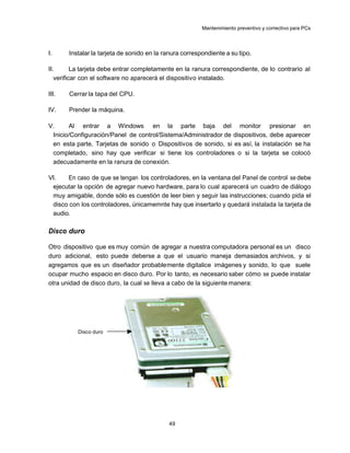 Mantenimiento preventivo y correctivo para PCs



I.     Instalar la tarjeta de sonido en la ranura correspondiente a su tipo.

II.       La tarjeta debe entrar completamente en la ranura correspondiente, de lo contrario al
   verificar con el software no aparecerá el dispositiv o instalado.

III.   Cerrar la tapa del CPU.

IV.    Prender la máquina.

V.     Al entrar a Windows en la parte baja del monitor presionar en
 Inicio/Configuración/Panel de control/Sistema/Administrador de dispositivos, debe aparecer
 en esta parte, Tarjetas de sonido o Dispositivos de sonido, si es así, la instalación se ha
 completado, sino hay que verificar si tiene los controladores o si la tarjeta se colocó
 adecuadamente en la ranura de conexión.

VI.   En caso de que se tengan los controladores, en la ventana del Panel de control se debe
 ejecutar la opción de agregar nuevo hardware, para lo cual aparecerá un cuadro de diálogo
 muy amigable, donde sólo es cuestión de leer bien y seguir las instrucciones; cuando pida el
 disco con los controladores, únicamemnte hay que insertarlo y quedará instalada la tarjeta de
 audio.

Disco duro

Otro dispositivo que es muy común de agregar a nuestra computadora personal es un disco
duro adicional, esto puede deberse a que el usuario maneja demasiados archivos, y si
agregamos que es un diseñador probablemente digitalice imágenes y sonido, lo que suele
ocupar mucho espacio en disco duro. Por lo tanto, es necesario saber cómo se puede instalar
otra unidad de disco duro, la cual se lleva a cabo de la siguiente manera:




          Disco duro




                                            49
 
