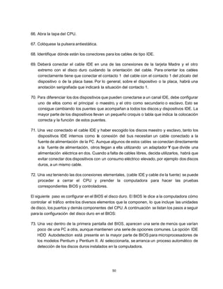66. Abra la tapa del CPU.

67. Colóquese la pulsera antiestática.

68. Identifique dónde están los conectores para los cables de tipo IDE.

69. Deberá conectar el cable IDE en una de las conexiones de la tarjeta Madre y el otro
    extremo con el disco duro cuidando la orientación del cable. Para orientar los cables
    correctamente tiene que conectar el contacto 1 del cable con el contacto 1 del zócalo del
    dispositivo o de la placa base. Por lo general, sobre el dispositivo o la placa, habrá una
    anotación serigrafiada que indicará la situación del contacto 1.

70. Para diferenciar los dos dispositivos que pueden conectarse a un canal IDE, debe configurar
    uno de ellos como el principal o maestro, y el otro como secundario o esclavo. Esto se
    consigue cambiando los puentes que acompañan a todos los discos y dispositivos IDE. La
    mayor parte de los dispositivos llevan un pequeño croquis o tabla que indica la colocación
    correcta y la función de estos puentes.

71. Una vez conectado el cable IDE y haber escogido los discos maestro y esclavo, tanto los
    dispositivos IDE internos como la conexión del bus necesitan un cable conectado a la
    fuente de alimentación de la PC. Aunque algunos de estos cables se conectan directamente
    a la fuente de alimentación, otros llegan a ella utilizando un adaptador Y que divide una
    alimentación eléctrica en dos. Cuando a falta de cables libres, decida utilizarlos, habrá que
    evitar conectar dos dispositivos con un consumo eléctrico elevado, por ejemplo dos discos
    duros, a un mismo cable.

72. Una vez teniendo las dos conexiones elementales, (cable IDE y cable d e la fuente) se puede
    proceder a cerrar el CPU y prender la computadora para hacer las pruebas
    correspondientes BIOS y controladores.

El siguiente paso es configurar en el BIOS el disco duro. El BIOS le dice a la computadora cómo
controlar el tráfico entre los diversos elementos que la componen, lo que incluye las unidades
de disco, los puertos y demás componentes del CPU. A continuación se listan los pasos a seguir
para la configuración del disco duro en el BIOS:

73. Una vez dentro de la primera pantalla del BIOS, aparecen una serie de menús que varían
    poco de una PC a otra, aunque mantienen una serie de opciones comunes. La opción IDE
    HDD Autodetection está presente en la mayor parte de BIOS para microprocesadores de
    los modelos Pentium y Pentium II. Al seleccionarla, se arranca un proceso automático de
    detección de los discos duros instalados en la computadora.




                                               50
 