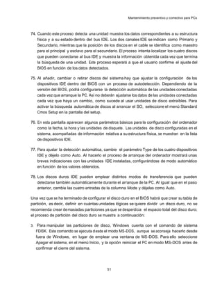 Mantenimiento preventivo y correctivo para PCs



74. Cuando este proceso detecta una unidad muestra los datos correspondientes a su estructura
    física y a su estado dentro del bus IDE. Los dos canales IDE se indican como Primario y
    Secundario, mientras que la posición de los discos en el cable se identifica como maestro
    para el principal y esclavo para el secundario. El proceso intenta localizar los cuatro discos
    que pueden conectarse al bus IDE y muestra la información obtenida cada vez que termina
    la búsqueda de una unidad. Este proceso esperará a que el usuario confirme el ajuste del
    BIOS en función de los datos detectados.

75. Al añadir, cambiar o retirar discos del sistema hay que ajustar la configuración de los
    dispositivos IDE dentro del BIOS con un proceso de autodetección. Dependiendo de la
    versión del BIOS, podrá configurarse la detección automática de las unidades conectadas
    cada vez que arranque la PC. Así no deberán ajustarse los datos de las unida des conectadas
    cada vez que haya un cambio, como sucede al usar unidades de disco extraíbles. Para
    activar la búsqueda automática de discos al arrancar el SO, seleccione el menú Standard
    Cmos Setup en la pantalla del setup.

76. En esta pantalla aparecen algunos parámetros básicos para la configuración del ordenador
    como la fecha, la hora y las unidades de disquete. Las unidades de disco configuradas en el
    sistema, acompañadas de información relativa a su estructura física, se muestran en la lista
    de dispositivos IDE.

77. Para ajustar la detección automática, cambie el parámetro Type de los cuatro dispositivos
    IDE y déjelo como Auto. Al hacerlo el proceso de arranque del ordenador mostrará unas
    breves indicaciones con las unidades IDE instaladas, configurándose de modo automático
    en función de los valores obtenidos.

78. Los discos duros IDE pueden emplear distintos modos de transferencia que pueden
    detectarse también automáticamente durante el arranque de la PC. Al igual que en el paso
    anterior, cambie las cuatro entradas de la columna Mode y déjelas como Auto.

Una vez que se ha terminado de configurar el disco duro en el BIOS habrá que crear su tabla de
partición, es decir, definir en cuántas unidades lógicas se quiere dividir un disco duro, no se
recomienda crear de masiadas particiones ya que se desperdicia el espacio total del disco duro;
el proceso de partición del disco duro se muestra a continuación:

3.    Para manipular las particiones de disco, Windows cuenta con el comando de sistema
     FDISK. Este comando se ejecuta d esde el modo MS-DOS, aunque se aconseja hacerlo desde
     fuera de Windows, en lugar de emplear una ventana de MS -DOS. Para ello seleccione
     Apagar el sistema, en el menú Inicio, y la opción reiniciar el PC en modo MS-DOS antes de
     confirmar el cierre del siste ma.




                                            51
 