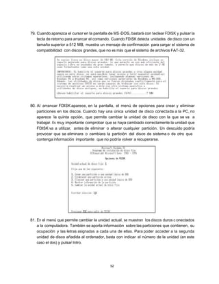 79. Cuando aparezca el cursor en la pantalla de MS -DOS, bastará con teclear FDISK y pulsar la
    tecla de retorno para arrancar el comando. Cuando FDISK detecta unidades de disco con un
    tamaño superior a 512 MB, muestra un mensaje de confirmación para cargar el sistema de
    compatibilidad con discos grandes, que no es más que el sistema de archivos FAT-32.




80. Al arrancar FDISK aparece, en la pantalla, el menú de opciones para crear y eliminar
    particiones en los discos. Cuando hay una única unidad de disco conectada a la PC, no
    aparece la quinta opción, que permite cambiar la unidad de disco con la que se va a
    trabajar. Es muy importante comprobar que se haya cambiado correctamente la unidad que
    FDISK va a utilizar, antes de eliminar o alterar cualquier partición. Un descuido podría
    provocar que se eliminara o cambiara la partición del disco de sistema o de otro que
    contenga información importante que no podría volver a recuperarse.




81. En el menú que permite cambiar la unidad actual, se muestran los discos duros c onectados
    a la computadora. También se aporta información sobre las particiones que contienen, su
    ocupación y las letras asignadas a cada una de ellas. Para poder acceder a la segunda
    unidad de disco añadida al ordenador, basta con indicar el número de la unidad (en este
    caso el dos) y pulsar Intro.




                                             52
 