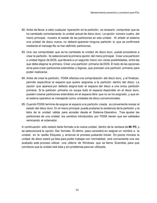 Mantenimiento preventivo y correctivo para PCs




82. Antes de llevar a cabo cualquier operación en la partición, es necesario comprobar que se
    ha cambiado correctamente la unidad actual de disco duro. La opción número cuatro, del
    menú principal, muestra el estado de las particiones en esta unidad. Al añadir al sistema
    una unidad de disco nueva, no deberá aparecer ninguna partición lo que se confirmará
    mediante el mensaje No se han definido particiones.

83. Una vez comprobado que se ha cambiado la unidad de disco duro, puede procederse a
    crear la partición. Se seleccionará la primera opción del menú principal, Crear una partición
    o unidad lógica de DOS, que llevará a un segundo menú con varias posibilidades, entre las
    que debe elegirse la primera, Crear una partición primaria de DOS. El resto de las opciones
    sirve para crear particiones extendidas y lógicas, que precisan una partición primaria para
    poder realizarse.

84. Antes de crear la partición, FDISK efectúa una comprobación del disco duro, y al finalizar,
    permite especificar el espacio que quiere asignarse a la partición dentro del disco. La
    opción que aparece por defecto asigna todo el espacio del disco a una única partición
    primaria. Si la partición primaria no ocupa todo el espacio disponible en el disco duro,
    pueden crearse particiones extendidas en el espacio libre que no se ha asignado, y que en
    el sistema operativo se manejarán como unidades de disco convencionales.

85. Cuando FDISK termine de asignar el espacio a la partición creada, es conveniente revisar el
    estado del disco duro. En el menú principal puede probarse la existencia de la partición y la
    letra de la unidad válida para acceder desde el Sistema Operativo. Tras ajustar las
    particiones de una unidad, los cambios introducidos por FDISK tienen que ser validados
    reiniciando el ordenador.

A continuación sólo restará darle formato a la nueva unidad, dentro de la ventana de Mi PC, y
se seleccionará la opción Dar formato. El último paso consistirá en asignar un nombre a la
unidad, en la casilla Etiqueta, y arrancar el proceso pulsando Iniciar. En pocos minutos la
unidad de disco estará ya lista para poder trabajar con normalidad, será conveniente una vez
acabado este proceso utilizar una utilería de Windows que se llama Scandisk, para que
corrobore que la unidad está lista y sin problemas para ser utilizada.




                                            53
 