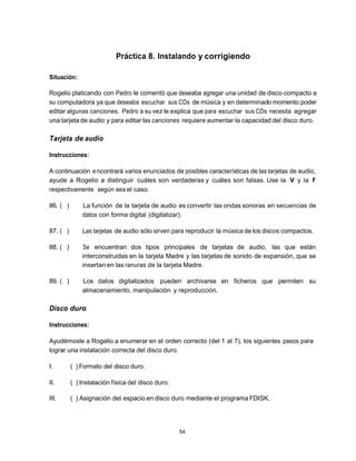 Práctica 8. Instalando y corrigiendo

Situación:

Rogelio platicando con Pedro le comentó que deseaba agregar una unidad de disco compacto a
su computadora ya que deseaba escuchar sus CDs de música y en determinado momento poder
editar algunas canciones. Pedro a su vez le explica que para escuchar sus CDs necesita agregar
una tarjeta de audio y para editar las canciones requiere aumentar la capacidad del disco duro.

Tarjeta de audio

Instrucciones:

A continuación e ncontrará varios enunciados de posibles características de las tarjetas de audio,
ayude a Rogelio a distinguir cuáles son verdaderas y cuáles son falsas. Use la V y la F
respectivamente según sea el caso.

86. ( )       La función de la tarjeta de audio es convertir las ondas sonoras en secuencias de
              datos con forma digital (digitalizar).

87. ( )       Las tarjetas de audio sólo sirven para reproducir la música de los discos compactos.

88. ( )       Se encuentran dos tipos principales de tarjetas de audio, las que están
              interconstruidas en la tarjeta Madre y las tarjetas de sonido de expansión, que se
              insertan en las ranuras de la tarjeta Madre.

89. ( )       Los datos digitalizados pueden archivarse en ficheros que permiten su
              almacenamiento, manipulación y reproducción.

Disco duro

Instrucciones:

Ayudémosle a Rogelio a enumerar en el orden correcto (del 1 al 7), los siguientes pasos para
lograr una instalación correcta del disco duro.

I.        ( ) Formato del disco duro.

II.       ( ) Instalación física del disco duro.

III.      ( ) Asignación del espacio en disco duro mediante el programa FDISK.




                                                   54
 