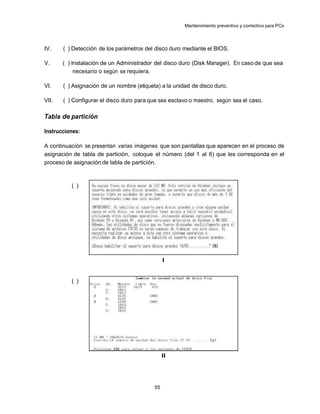 Mantenimiento preventivo y correctivo para PCs



IV.    ( ) Detección de los parámetros del disco duro mediante el BIOS.

V.     ( ) Instalación de un Administrador del disco duro (Disk Manager). En caso de que sea
            necesario o según se requiera.

VI.    ( ) Asignación de un nombre (etiqueta) a la unidad de disco duro.

VII.   ( ) Configurar el disco duro para que sea esclavo o maestro, según sea el caso.

Tabla de partición

Instrucciones:

A continuación se presentan varias imágenes que son pantallas que aparecen en el proceso de
asignación de tabla de partición, coloque el número (del 1 al 6) que les corresponda en el
proceso de asignación de tabla de partición.



          ( )




                                                I


          ( )




                                                II




                                           55
 