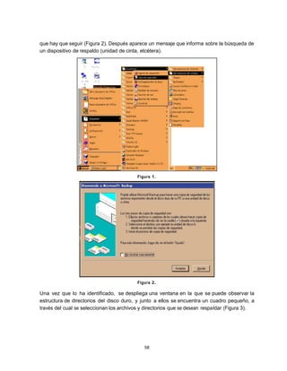 que hay que seguir (Figura 2). Después aparece un mensaje que informa sobre la búsqueda de
un dispositivo de respaldo (unidad de cinta, etcétera).




                                          Figura 1.




                                          Figura 2.

Una vez que lo ha identificado, se despliega una ventana en la que se puede observar la
estructura de directorios del disco duro, y junto a ellos se encuentra un cuadro pequeño, a
través del cual se seleccionan los archivos y directorios que se desean respa ldar (Figura 3).




                                             58
 