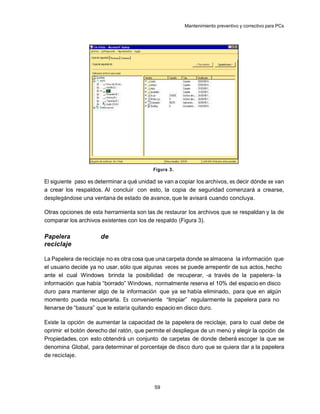 Mantenimiento preventivo y correctivo para PCs




                                           Figura 3.

El siguiente paso es determinar a qué unidad se van a copiar los archivos, es decir dónde se van
a crear los respaldos. Al concluir con esto, la copia de seguridad comenzará a crearse,
desplegándose una ventana de estado de avance, que le avisará cuando concluya.

Otras opciones de esta herramienta son las de restaurar los archivos que se respaldan y la de
comparar los archivos existentes con los de respaldo (Figura 3).

Papelera              de
reciclaje

La Papelera de reciclaje no es otra cosa que una carpeta donde se almacena la información que
el usuario decide ya no usar, sólo que algunas veces se puede arrepentir de sus actos, hecho
ante el cual Windows brinda la posibilidad de recuperar, -a través de la papelera- la
información que había “borrado” Windows, normalmente reserva el 10% del espacio en disco
duro para mantener algo de la información que ya se había eliminado, para que en algún
momento pueda recuperarla. Es conveniente “limpiar” regularmente la papelera para no
llenarse de “basura” que le estaría quitando espacio en disco duro.

Existe la opción de aumentar la capacidad de la papelera de reciclaje, para lo cual debe de
oprimir el botón derecho del ratón, que permite el despliegue de un menú y elegir la opción de
Propiedades, con esto obtendrá un conjunto de carpetas de donde deberá escoger la que se
denomina Global, para determinar el porcentaje de disco duro que se quiera dar a la papelera
de reciclaje.




                                            59
 
