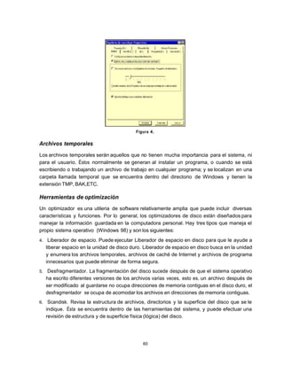 Figura 4.

Archivos temporales
Los archivos temporales serán aquellos que no tienen mucha importancia para el sistema, ni
para el usuario. Éstos normalmente se generan al instalar un programa, o cuando se está
escribiendo o trabajando un archivo de trabajo en cualquier programa; y se localizan en una
carpeta llamada temporal que se encuentra dentro del directorio de Windows y tienen la
extensión TMP, BAK,ETC.

Herramientas de optimización
Un optimizador es una utileria de software relativamente amplia que puede incluir diversas
características y funciones. Por lo general, los optimizadores de disco están diseñados para
manejar la información guardada en la computadora personal. Hay tres tipos que maneja el
propio sistema operativo (Windows 98) y son los siguientes:
4.    Liberador de espacio. Puede ejecutar Liberador de espacio en disco para que le ayude a
     liberar espacio en la unidad de disco duro. Liberador de espacio en disco busca en la unidad
     y enumera los archivos temporales, archivos de caché de Internet y archivos de programa
     innecesarios que puede eliminar de forma segura.
5.    Desfragmentador. La fragmentación del disco sucede después de que el sistema operativo
     ha escrito diferentes versiones de los archivos varias veces, esto es, un archivo después de
     ser modificado al guardarse no ocupa direcciones de memoria contiguas en el disco duro, el
     desfragmentador se ocupa de acomodar los archivos en direcciones de memoria contiguas.
6.    Scandisk. Revisa la estructura de archivos, directorios y la superficie del disco que se le
     indique. Ésta se encuentra dentro de las herramientas del sistema, y puede efectuar una
     revisión de estructura y de superficie física (lógica) del disco.




                                                60
 