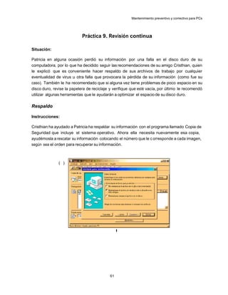 Mantenimiento preventivo y correctivo para PCs




                            Práctica 9. Revisión continua

Situación:

Patricia en alguna ocasión perdió su información por una falla en el disco duro de su
computadora, por lo que ha decidido seguir las recomendaciones de su amigo Cristhian, quien
le explicó que es conveniente hacer respaldo de sus archivos de trabajo por cualquier
eventualidad de virus u otra falla que provocara la pérdida de su información (como fue su
caso). También le ha recomendado que si alguna vez tiene problemas de poco espacio en su
disco duro, revise la papelera de reciclaje y verifique que esté vacía, por último le recomendó
utilizar algunas herramientas que le ayudarán a optimizar el espacio de su disco duro.

Respaldo

Instrucciones:

Cristhian ha ayudado a Patricia ha respaldar su información con el programa llamado Copia de
Seguridad que incluye el sistema operativo. Ahora ella necesita nuevamente esa copia,
ayudémosla a rescatar su información colocando el número que le c orresponde a cada imagen,
según sea el orden para recuperar su información.



               ( )




                                                I




                                           61
 