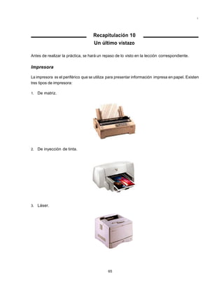 Mantenimiento preventivo y correctivo para PCs




                                    Recapitulación 10
                                    Un último vistazo

Antes de realizar la práctica, se hará un repaso de lo visto en la lección correspondiente.

Impresora

La impresora es el periférico que se utiliza para presentar información impresa en papel. Existen
tres tipos de impresora:

1.   De matriz.




2.   De inyección de tinta.




3.   Láser.




                                            65
 