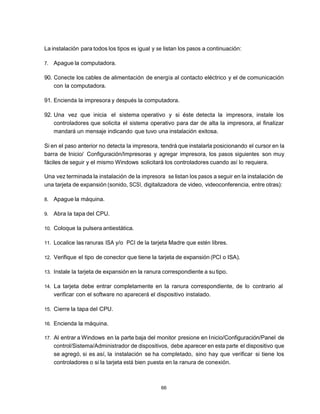 La instalación para todos los tipos es igual y se listan los pasos a continuación:

7.   Apague la computadora.

90. Conecte los cables de alimentación de energía al contacto eléctrico y el de comunicación
    con la computadora.

91. Encienda la impresora y después la computadora.

92. Una vez que inicia el sistema operativo y si éste detecta la impresora, instale los
    controladores que solicita el sistema operativo para dar de alta la impresora, al finalizar
    mandará un mensaje indicando que tuvo una instalación exitosa.

Si en el paso anterior no detecta la impresora, tendrá que instalarla posicionando el cursor en la
barra de Inicio/ Configuración/Impresoras y agregar impresora, los pasos siguientes son muy
fáciles de seguir y el mismo Windows solicitará los controladores cuando así lo requiera.

Una vez terminada la instalación de la impresora se listan los pasos a seguir en la instalación de
una tarjeta de expansión (sonido, SCSI, digitalizadora de video, videoconferencia, entre otras):

8.   Apague la máquina.

9.   Abra la tapa del CPU.

10. Coloque la pulsera antiestática.

11. Localice las ranuras ISA y/o PCI de la tarjeta Madre que estén libres.

12. Verifique el tipo de conector que tiene la tarjeta de expansión (PCI o ISA).

13. Instale la tarjeta de expansión en la ranura correspondiente a su tipo.

14. La tarjeta debe entrar completamente en la ranura correspondiente, de lo contrario al
     verificar con el software no aparecerá el dispositivo instalado.

15. Cierre la tapa del CPU.

16. Encienda la máquina.

17. Al entrar a Windows en la parte baja del monitor presione en Inicio/Configuración/Panel de
     control/Sistema/Administrador de dispositivos, debe aparecer en esta parte el dispositivo que
     se agregó, si es así, la instalación se ha completado, sino hay que verificar si tiene los
     controladores o si la tarjeta está bien puesta en la ranura de conexión.



                                                66
 