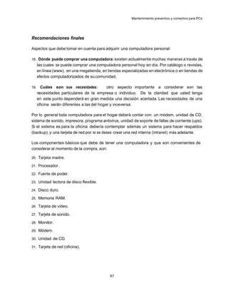 Mantenimiento preventivo y correctivo para PCs




Recomendaciones finales

Aspectos que debe tomar en cuenta para adquirir una computadora personal:

18. Dónde puede comprar una computadora: existen actualmente muchas maneras a través de
      las cuales se puede comprar una computadora personal hoy en día. Por catálogo o revistas,
      en línea (www), en una megatienda, en tiendas especializadas en electrónica o en tiendas de
      efectos computadorizados de su comunidad.

19.     Cuáles son sus necesidades:          otro aspecto importante a considerar son las
      necesidades particulares de la empresa o individuo. De la claridad que usted tenga
      en este punto dependerá en gran medida una decisión acertada. Las necesidades de una
      oficina serán diferentes a las del hogar y viceversa.

Por lo general toda computadora para el hogar deberá contar con: un módem, unidad de CD,
sistema de sonido, impresora, programa antivirus, unidad de soporte de fallas de corriente (ups).
Si el sistema es para la oficina debería contemplar además un sistema para hacer respaldos
(backup), y una tarjeta de red por si se desea crear una red interna (intranet) más adelante.

Los componentes básicos que debe de tener una computadora y que son convenientes de
considerar al momento de la compra, son:

20. Tarjeta madre.

21. Procesador.

22. Fuente de poder.

23. Unidad lectora de disco flexible.

24. Disco duro.

25. Memoria RAM.

26. Tarjeta de video.

27. Tarjeta de sonido.

28. Monitor.

29. Módem.

30. Unidad de CD.

31. Tarjeta de red (oficina).




                                              67
 