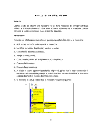 Práctica 10. Un último vistazo

Situación:

Gabriela acaba de adquirir una impresora, ya que tiene necesidad de entregar su trabajo
impreso, y su amiga Carla le dijo cómo llevar a cabo la instalación de la impresora. En este
momento lo único que tiene que hacer es recordar los pasos.

Instrucciones:

Recuerde con ella los pasos que se tienen que seguir para la instala ción de la impresora.

32. Abrir la caja en donde está empacada la impresora.

33. Identificar los cables, de potencia y paralelo (o serial).

34. Leer el folleto de instalación rápida.

35. Apagar la computadora.

36. Conectar la impresora a la energía eléctrica y computadora.

37. Encender la impresora.

38. Encender la computadora.

39. Al iniciar el sistema operativo detectará la impresora, por lo cual es necesario insertar el
   disco con los controladores para que el sistema operativo instale la impresora, al finalizar el
   proceso observará un mensaje de instalación exitosa.

40. Si el sistema operativo no detectara la impresora realizar lo siguiente:


                 a)




                                                 68
 