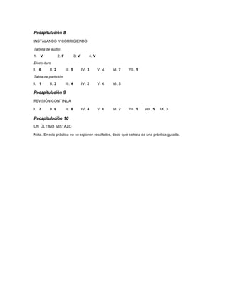 Recapitulación 8
INSTALANDO Y CORRIGIENDO

Tarjeta de audio
1.   V           2. F            3. V       4. V
Disco duro
I. 6     II. 2          III. 5          IV. 3      V. 4   VI. 7   VII. 1

Tabla de partición
I. 1     II. 3          III. 4          IV. 2      V. 6   VI. 5

Recapitulación 9
REVISIÓN CONTINUA

I. 7     II. 9          III. 8          IV. 4      V. 6   VI. 2   VII. 1   VIII. 5   IX. 3

Recapitulación 10
UN ÚLTIMO VISTAZO

Nota. En esta práctica no se exponen resultados, dado que se trata de una práctica guiada.
 