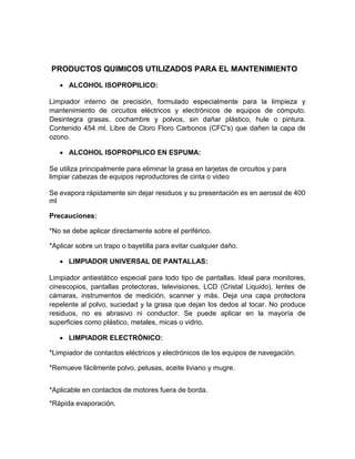 PRODUCTOS QUIMICOS UTILIZADOS PARA EL MANTENIMIENTO

    ALCOHOL ISOPROPILICO:

Limpiador interno de precisión, formulado especialmente para la limpieza y
mantenimiento de circuitos eléctricos y electrónicos de equipos de cómputo.
Desintegra grasas, cochambre y polvos, sin dañar plástico, hule o pintura.
Contenido 454 ml. Libre de Cloro Floro Carbonos (CFC's) que dañen la capa de
ozono.

    ALCOHOL ISOPROPILICO EN ESPUMA:

Se utiliza principalmente para eliminar la grasa en tarjetas de circuitos y para
limpiar cabezas de equipos reproductores de cinta o video

Se evapora rápidamente sin dejar residuos y su presentación es en aerosol de 400
ml

Precauciones:

*No se debe aplicar directamente sobre el periférico.

*Aplicar sobre un trapo o bayetilla para evitar cualquier daño.

    LIMPIADOR UNIVERSAL DE PANTALLAS:

Limpiador antiestático especial para todo tipo de pantallas. Ideal para monitores,
cinescopios, pantallas protectoras, televisiones, LCD (Cristal Liquido), lentes de
cámaras, instrumentos de medición, scanner y más. Deja una capa protectora
repelente al polvo, suciedad y la grasa que dejan los dedos al tocar. No produce
residuos, no es abrasivo ni conductor. Se puede aplicar en la mayoría de
superficies como plástico, metales, micas o vidrio.

    LIMPIADOR ELECTRÓNICO:

*Limpiador de contactos eléctricos y electrónicos de los equipos de navegación.

*Remueve fácilmente polvo, pelusas, aceite liviano y mugre.


*Aplicable en contactos de motores fuera de borda.
*Rápida evaporación.
 