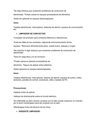 *No deja residuos que ocasionen problemas de conducción de
electricidad. *Puede usarse en equipos procesadores de alimentos.

•Debe ser aplicado en equipos desenergizados.

Usos:

Tarjetas electrónicas, interruptores, sistemas de alarma, equipos de comunicación,
etc.

    LIMPIADOR DE CONTACTOS:

*Limpiador de precisión para contactos eléctricos y electrónicos.

*Evita las fallas en los contactos, mejorando el funcionamiento de los
equipos. *Remueve eficientemente polvo, aceite liviano, pelusas y mugre.

*No mancha ni deja residuos que ocasionen problemas de conducción de
electricidad.

*Seca en segundos y no es corrosivo.

*Puede usarse en plantas procesadoras de
alimentos. *Seguro de aplicar sobre plásticos.

•Debe aplicarse en equipos desenergizados.

Usos:

Tarjetas electrónicas, interruptores, sistema de alarma, equipos de audio y video,
sensores, paneles de control, conectores, relés y tarjetas de PC.



Precauciones:

•Agítese antes de aplicar.

•Aplique de directamente sobre el circuito eléctrico.

•Es inflamable es decir al tener contacto con el calor puede ocasionar un incendio
por lo tanto manténgase fuera del contacto con el calor.

•Manténgase fuera del alcance de los niños.

    DISQUETE LIMPIADOR:
 