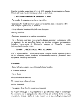 Diskette limpiador para unidad (drive) de 3 1/2 pulgadas de computadoras, Marca
Steren. Útil para mantenimiento preventivo, no correctivo.

    AIRE COMPRIMIDO REMOVEDOR DE POLVO:

•Removedor de polvo con gran fuerza y precisión

•Gas seco ultra filtrado con más fuerza que los demás, ideal para usarse sobre
casi cualquier superficie; no es abrasivo

•No contribuye a la destrucción de la capa de ozono

•No deja residuos

•Es seguro para usarse en equipos energizados

•No es flamable, ideal para remover polvo, basura, pelusas y partículas de óxido
en cualquier tipo de superficie, tablero de circuitos impresos, computadoras,
teclados, instrumentos de laboratorio, equipos de fotografía y video,
instrumentación médica y más.

    PERFECT CHOICE ESPUMA PARA TECLADOS

Con la espuma Perfect Choice puede limpiar cualquier tipo de superficie plástica
de una forma muy sencilla, brindando así una mayor durabilidad y apariencia a sus
equipos de cómputo y electrónicos


Contenido:

•Espuma limpiadora para superficie de plástico y teclados

•Contenido: 454 Grs.

•No es tóxico

•No daña la capa de ozono

No reacciona con otros químicos

•No es inflamable

•No requiere de protección personal para su uso

La imagen del equipo es muy importante ya que diferencia al tipo de persona por
los exteriores de la computadora están siempre en contacto de la suciedad,
mantenerlos limpios y darles la mejor imagen con la espuma limpiadora para el
 