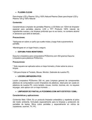  PLASMA CLEAN

Para limpiar LCD y Plasma 120 g 100% Natural Plasma Clean para limpiar LCD y
Plasma 120 g 100% Natural

Contenido:

Características Limpiador de pantallas Plasma y LCD Bote con 120ml de limpiador
especial para pantallas plasma, LCD y TFT Producto 100% natural, de
ingredientes suaves y de limpieza profunda que no es toxico, no contiene alcohol
ni abrasivos que dañe el delicado .

Precauciones:

*Aplíquese en sobre un paño que suelte motas y luego frote suavemente la
pantalla.

•Manténgase en un lugar limpio y seguro.

    ESPUMA PARA MONITORES:

Espuma Limpiadora para computadora PCDomino.com 454 gramos Espuma
Limpiadora para plásticos PCDomino.

Precauciones:

* Solo requiere ser aplicada sobre un trapo húmedo y frotar sobre la zona a
limpiar.

* Útil para limpiar el Teclado, Mouse, Monitor, Gabinete de nuestra PC.

    LOCION LIMPIADORA PCD:

Loción Limpiadora PCDomino 250 ml, para Limpieza general de componentes
plásticos de computadora Loción limpiadora de plásticos, ideal para ser usada en
plásticos de nuestra PC, como teclado, mouse, monitor, bocinas, etc. no requiere
enjuagar, solo aplicar con un trapo húmedo. ...

    LIMPIADOR DE PANTALLA PCDOMINO.COM ANTI ESTÁTICO 135ML:

Características y aplicaciones:

Contenido Neto 135ml. Es un producto limpiador antiestático y repelente al polvo
del medio ambiente, formulado especialmente para la limpieza y protección de
pantallas de laptop, filtros cubre pantallas y especialmente en vidrios de
copiadoras, scanner, TV, PC.
 