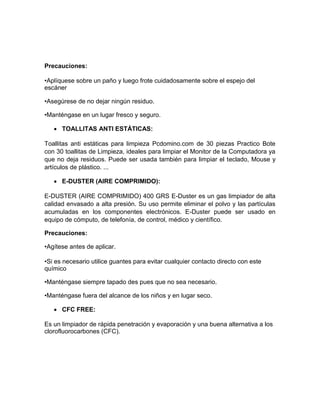 Precauciones:

•Aplíquese sobre un paño y luego frote cuidadosamente sobre el espejo del
escáner

•Asegúrese de no dejar ningún residuo.

•Manténgase en un lugar fresco y seguro.

    TOALLITAS ANTI ESTÁTICAS:

Toallitas anti estáticas para limpieza Pcdomino.com de 30 piezas Practico Bote
con 30 toallitas de Limpieza, ideales para limpiar el Monitor de la Computadora ya
que no deja residuos. Puede ser usada también para limpiar el teclado, Mouse y
artículos de plástico. ...

    E-DUSTER (AIRE COMPRIMIDO):

E-DUSTER (AIRE COMPRIMIDO) 400 GRS E-Duster es un gas limpiador de alta
calidad envasado a alta presión. Su uso permite eliminar el polvo y las partículas
acumuladas en los componentes electrónicos. E-Duster puede ser usado en
equipo de cómputo, de telefonía, de control, médico y científico.

Precauciones:

•Agítese antes de aplicar.

•Si es necesario utilice guantes para evitar cualquier contacto directo con este
químico

•Manténgase siempre tapado des pues que no sea necesario.

•Manténgase fuera del alcance de los niños y en lugar seco.

    CFC FREE:

Es un limpiador de rápida penetración y evaporación y una buena alternativa a los
clorofluorocarbones (CFC).
 