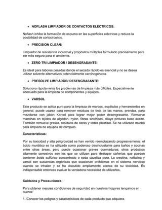  NOFLASH LIMPIADOR DE CONTACTOS ELÉCTRICOS:

Noflash inhibe la formación de espuma en las superficies eléctricas y reduce la
posibilidad de cortocircuitos.

    PRECISION CLEAN:

Limpiador de resistencia industrial y propósitos múltiples formulado precisamente para
ser más seguro para el ambiente.

    ZERO TRI LIMPIADOR / DESENGRASANTE:

Es ideal para labores pesadas donde el secado rápido es esencial y no se desea
utilizar solvente alternativos potencialmente carcinogénicos

    PRESOLVE LIMPIADOR/ DESENGRASANTE:

Soluciona rápidamente los problemas de limpieza más difíciles. Especialmente
adecuado para la limpieza de componentes y equipos.

    VARSOL

Este producto se aplica puro para la limpieza de marcos, espátulas y herramientas en
general, puede usarse para remover residuos de tinta de las manos, prendas, para
mezclarse con jabón Karpol para lograr mejor poder desengrasante. Remueve
manchas en tejidos de algodón, nylon, fibras sintéticas, diluye pinturas base aceite.
También remueve grasas, residuos de ceras y tintas plastisol. Se ha utilizado mucho
para limpieza de equipos de cómputo.

Características:

Por su toxicidad y alta peligrosidad se han venido reemplazando progresivamente: el
ácido muriático se ha utilizado como poderoso desincrustante para baños y cocinas
entre otras áreas, pero puede ocasionar graves quemaduras; otros productos
altamente corrosivos son los que se utilizan para destapar cañerías que pueden
contener ácido sulfúrico concentrado o soda cáustica pura. La creolina, naftalina y
varsol son sustancias orgánicas que ocasionan problemas en el sistema nervioso
cuando se inhalan y se ha discutido ampliamente acerca de su toxicidad. Es
indispensable entonces evaluar la verdadera necesidad de utilizarlos.


Cuidados y Precauciones:

Para obtener mejores condiciones de seguridad en nuestros hogares tengamos en
cuenta:

1. Conocer los peligros y características de cada producto que adquiera.
 