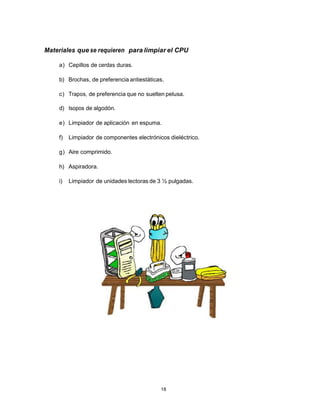 Materiales que se requieren para limpiar el CPU

    a) Cepillos de cerdas duras.

    b) Brochas, de preferencia antiestáticas.

    c) Trapos, de preferencia que no suelten pelusa.

    d) Isopos de algodón.

    e) Limpiador de aplicación en espuma.

    f)   Limpiador de componentes electrónicos dieléctrico.

    g) Aire comprimido.

    h) Aspiradora.

    i)   Limpiador de unidades lectoras de 3 ½ pulgadas.




                                            18
 