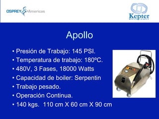 Apollo
• Presión de Trabajo: 145 PSI.
• Temperatura de trabajo: 180ºC.
• 480V, 3 Fases, 18000 Watts
• Capacidad de boiler: Serpentin
• Trabajo pesado.
• Operación Continua.
• 140 kgs. 110 cm X 60 cm X 90 cm
 