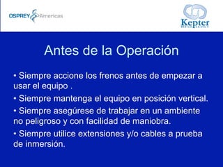Antes de la Operación
• Siempre accione los frenos antes de empezar a
usar el equipo .
• Siempre mantenga el equipo en posición vertical.
• Siempre asegúrese de trabajar en un ambiente
no peligroso y con facilidad de maniobra.
• Siempre utilice extensiones y/o cables a prueba
de inmersión.
 