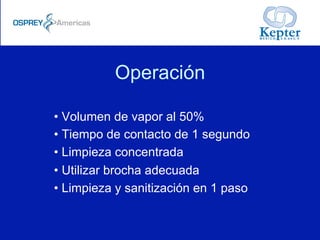 Operación
• Volumen de vapor al 50%
• Tiempo de contacto de 1 segundo
• Limpieza concentrada
• Utilizar brocha adecuada
• Limpieza y sanitización en 1 paso
 