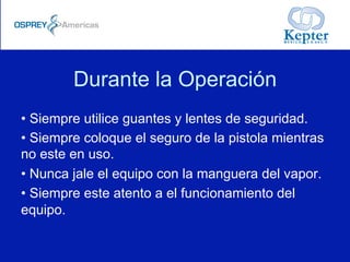 Durante la Operación
• Siempre utilice guantes y lentes de seguridad.
• Siempre coloque el seguro de la pistola mientras
no este en uso.
• Nunca jale el equipo con la manguera del vapor.
• Siempre este atento a el funcionamiento del
equipo.
 
