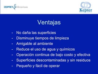 Ventajas
-  No daña las superficies
-  Disminuye tiempos de limpieza
-  Amigable al ambiente
-  Reduce el uso de agua y químicos
-  Operación continua de bajo costo y efectiva
-  Superficies descontaminadas y sin residuos
-  Pequeño y fácil de operar
 