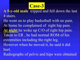 Case-3 
A 5-y-old male tripped and fell down the last 
4 stairs. 
He went on to play basketball with no pain. 
At home he complained of right hip pain. 
At night he woke up C/O of right hip pain. 
Taken to ER , he had normal ROM of his 
extremities including the right leg. 
However when he moved it, he said it did 
hurt. 
Radiographs of pelvis and hips were obtained 
 