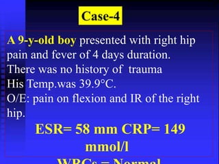 Case-4 
A 9-y-old boy presented with right hip 
pain and fever of 4 days duration. 
There was no history of trauma 
His Temp.was 39.9°C. 
O/E: pain on flexion and IR of the right 
hip. 
ESR= 58 mm CRP= 149 
mmol/l 
WBCs = Normal 
 
