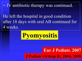 = IV antibiotic therapy was continued. 
He left the hospital in good condition 
after 18 days with oral AB continued for 
4 weeks. 
Pyomyositis 
Eur J Pediatr. 2007 
J Pediatr Orthop B., 2004, 2008 
 