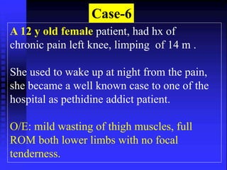 Case-6 
A 12 y old female patient, had hx of 
chronic pain left knee, limping of 14 m . 
She used to wake up at night from the pain, 
she became a well known case to one of the 
hospital as pethidine addict patient. 
O/E: mild wasting of thigh muscles, full 
ROM both lower limbs with no focal 
tenderness. 
 