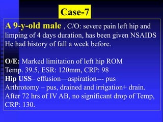 Case-7 
A 9-y-old male , C/O: severe pain left hip and 
limping of 4 days duration, has been given NSAIDS 
He had history of fall a week before. 
O/E: Marked limitation of left hip ROM 
Temp. 39.5, ESR: 120mm, CRP: 98 
Hip USS– effusion—aspiration--- pus 
Arthrotomy – pus, drained and irrigation+ drain. 
After 72 hrs of IV AB, no significant drop of Temp, 
CRP: 130. 
 