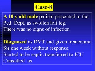 Case-8 
A 10 y old male patient presented to the 
Ped. Dept, as swollen left leg. 
There was no signs of infection 
Diagnosed as DVT and given treateemnt 
for one week without response. 
Started to be septic transferred to ICU 
Consulted us 
 