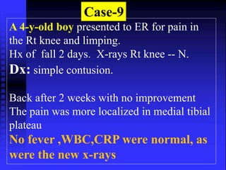 Case-9 
A 4-y-old boy presented to ER for pain in 
the Rt knee and limping. 
Hx of fall 2 days. X-rays Rt knee -- N. 
Dx: simple contusion. 
Back after 2 weeks with no improvement 
The pain was more localized in medial tibial 
plateau 
No fever ,WBC,CRP were normal, as 
were the new x-rays 
 