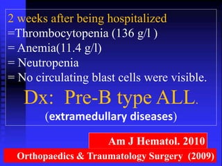 2 weeks after being hospitalized 
=Thrombocytopenia (136 g/l ) 
= Anemia(11.4 g/l) 
= Neutropenia 
= No circulating blast cells were visible. 
Dx: Pre-B type ALL. 
(extramedullary diseases) 
Am J Hematol. 2010 
Orthopaedics & Traumatology Surgery (2009) 
 