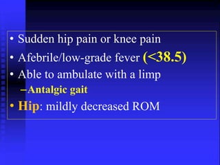 • Sudden hip pain or knee pain 
• Afebrile/low-grade fever (<38.5) 
• Able to ambulate with a limp 
–Antalgic gait 
• Hip: mildly decreased ROM 
 