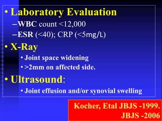 • Laboratory Evaluation 
–WBC count <12,000 
–ESR (<40); CRP (<5mg/L) 
• X-Ray 
• Joint space widening 
• >2mm on affected side. 
• Ultrasound: 
• Joint effusion and/or synovial swelling 
Kocher, Etal JBJS -1999. 
JBJS -2006 
 