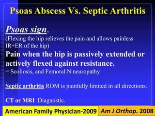 Psoas Abscess Vs. Septic Arthritis 
Psoas sign. 
(Flexing the hip relieves the pain and allows painless 
IR+ER of the hip) 
Pain when the hip is passively extended or 
actively flexed against resistance. 
= Scoliosis, and Femoral N neuropathy 
Septic arthritis ROM is painfully limited in all directions. 
CT or MRI Diagnostic. 
American Family Physician-2009 Am J Orthop. 2008 
 