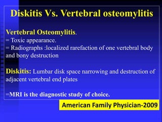 Diskitis Vs. Vertebral osteomylitis 
Vertebral Osteomylitis. 
= Toxic appearance. 
= Radiographs :localized rarefaction of one vertebral body 
and bony destruction 
Diskitis: Lumbar disk space narrowing and destruction of 
adjacent vertebral end plates 
=MRI is the diagnostic study of choice. 
American Family Physician-2009 
 